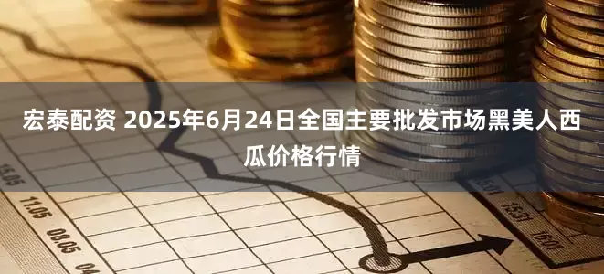 宏泰配资 2025年6月24日全国主要批发市场黑美人西瓜价格行情
