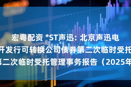 宏粤配资 *ST声迅: 北京声迅电子股份有限公司公开发行可转换公司债券第二次临时受托管理事务报告（2025年度）