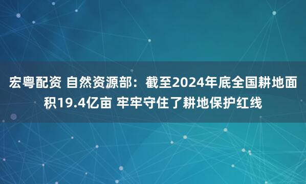 宏粤配资 自然资源部：截至2024年底全国耕地面积19.4亿亩 牢牢守住了耕地保护红线