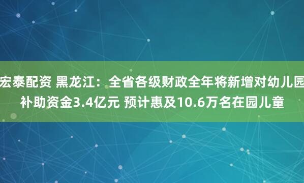 宏泰配资 黑龙江：全省各级财政全年将新增对幼儿园补助资金3.4亿元 预计惠及10.6万名在园儿童