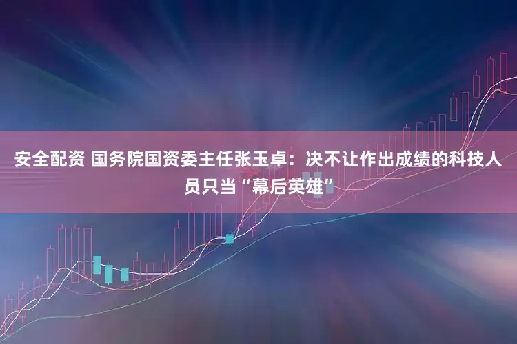 安全配资 国务院国资委主任张玉卓：决不让作出成绩的科技人员只当“幕后英雄”