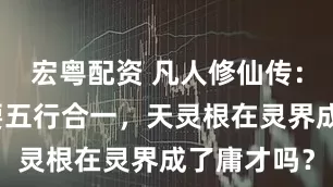 宏粤配资 凡人修仙传：炼虚期需要五行合一，天灵根在灵界成了庸才吗？
