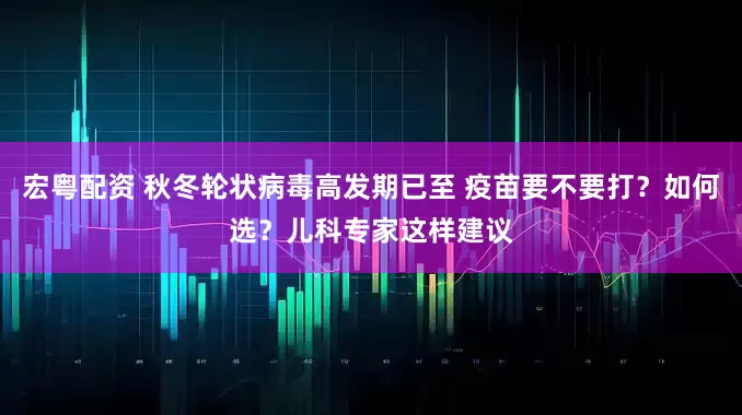 宏粤配资 秋冬轮状病毒高发期已至 疫苗要不要打？如何选？儿科专家这样建议