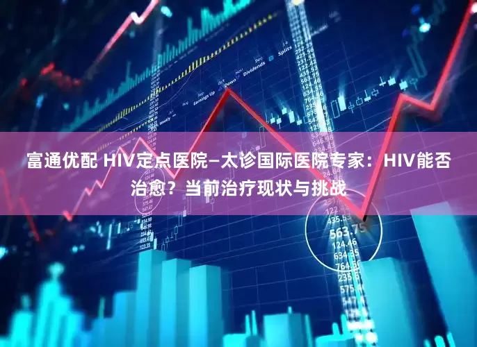 富通优配 HIV定点医院—太诊国际医院专家：HIV能否治愈？当前治疗现状与挑战