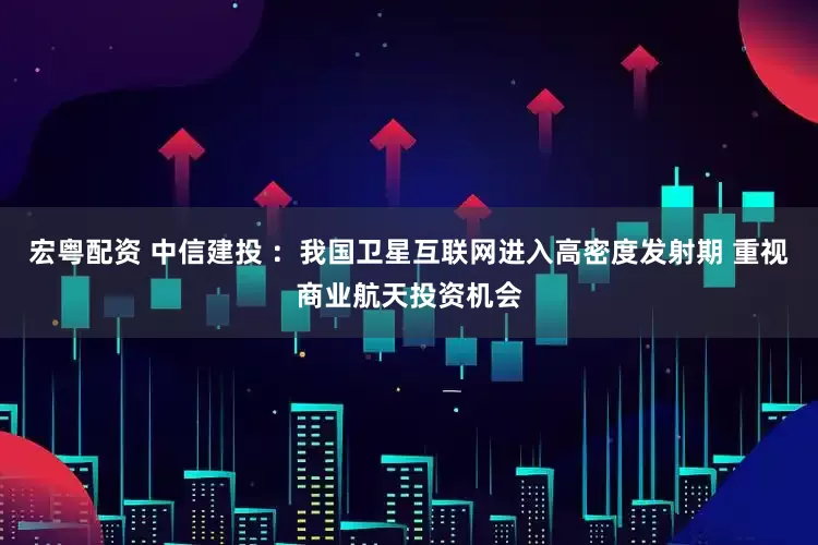 宏粤配资 中信建投 ：我国卫星互联网进入高密度发射期 重视商业航天投资机会