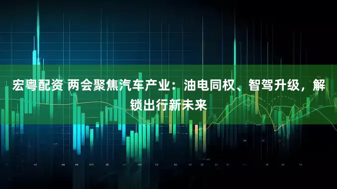 宏粤配资 两会聚焦汽车产业：油电同权、智驾升级，解锁出行新未来