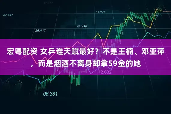 宏粤配资 女乒谁天赋最好？不是王楠、邓亚萍，而是烟酒不离身却拿59金的她