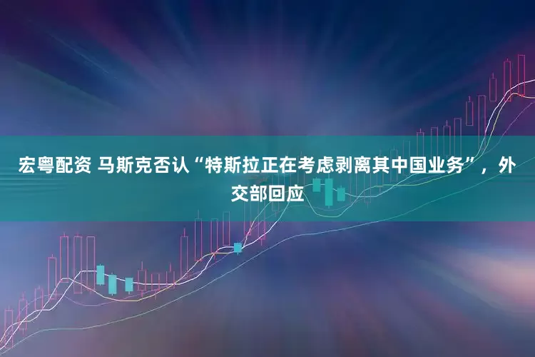 宏粤配资 马斯克否认“特斯拉正在考虑剥离其中国业务”，外交部回应